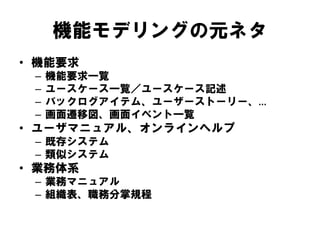 機能モデリングの元ネタ
• 機能要求
– 機能要求一覧
– ユースケース一覧／ユースケース記述
– バックログアイテム、ユーザーストーリー、…
– 画面遷移図、画面イベント一覧
• ユーザマニュアル、オンラインヘルプ
– 既存システム
– 類似システム
• 業務体系
– 業務マニュアル
– 組織表、職務分掌規程
 