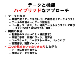 データと機能
ハイブリッドなアプローチ
• データの視点
– 業務で使うデータを洗い出して構造化（データクラス）
– データの識別キーとデータ整合性
– 「一覧」や「合計」など導出データもクラスとして明示
• ロジックの置き場所の有力な「候補」
• 機能の視点
– 利用者のやりたいこと（機能要求）
– 業務の手順、判断ロジック、計算式
– ユースケース、ユーザストーリー、バックログ
– 画面遷移、画面イベント
• 二つの視点をいったりきたりしながら
– データに機能を寄せる
– 機能にデータを寄せる
 