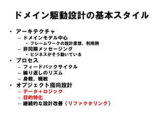 ドメイン駆動設計の基本スタイル
• アーキテクチャ
– ドメインモデル中心
• フレームワークの設計思想、利用例
– 非同期メッセージング
• ビジネスがそう動いている
• プロセス
– フィードバックサイクル
– 繰り返しのリズム
– 身軽、機敏
• オブジェクト指向設計
– データ＋ロジック
– 目的特化
– 継続的な設計改善（リファクタリング）
 