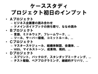 ケーススタディ
プロジェクト初日のインプット
• Ａプロジェクト
– ビジネス企画書の読み合わせ
– ドメインガイドブックの持ち寄り、ななめ読み
• Ｂプロジェクト
– 言語、ミドルウェア、フレームワーク、…
– ツール、サーバー環境、コミットルール、…
• Ｃプロジェクト
– マスタースケジュール、組織体制図、会議体、…
– WBS、マイルストーン、成果物、規約、…
• Ｄプロジェクト
– スプリント、バックログ、スタンダップミーティング、…
– テスト駆動、ペアプログラミング、継続的デリバリ、…
 