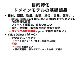 目的特化
ドメインモデルの基礎部品
• 日付、期間、数量、金額、単位、名称、備考、…
– String, BigDecimal, Date など汎用部品をラッピングし
た目的特化部品
– フィールド変数は、ひとつか二つ
– 長さ、文字種、形式など目的特化で限定
– ロジックの置き場所 ( getter で値を返さない )
• Value Object パターン
– 完全コンストラクタ
• すべてのフィールド値を、生成時に決定
– 不変
• setter を書かない
• 値の変更は、別のオブジェクトを生成して返す
 