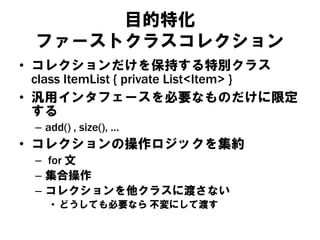 目的特化
ファーストクラスコレクション
• コレクションだけを保持する特別クラス
class ItemList { private List<Item> }
• 汎用インタフェースを必要なものだけに限定
する
– add() , size(), …
• コレクションの操作ロジックを集約
– for 文
– 集合操作
– コレクションを他クラスに渡さない
• どうしても必要なら 不変にして渡す
 