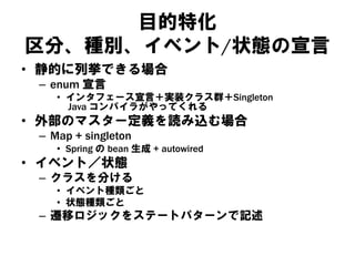 目的特化
区分、種別、イベント/状態の宣言
• 静的に列挙できる場合
– enum 宣言
• インタフェース宣言＋実装クラス群＋Singleton
Java コンパイラがやってくれる
• 外部のマスター定義を読み込む場合
– Map + singleton
• Spring の bean 生成 + autowired
• イベント／状態
– クラスを分ける
• イベント種類ごと
• 状態種類ごと
– 遷移ロジックをステートパターンで記述
 