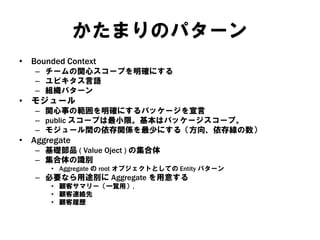 かたまりのパターン
• Bounded Context
– チームの関心スコープを明確にする
– ユビキタス言語
– 組織パターン
• モジュール
– 関心事の範囲を明確にするパッケージを宣言
– public スコープは最小限。基本はパッケージスコープ。
– モジュール間の依存関係を最少にする（方向、依存線の数）
• Aggregate
– 基礎部品 ( Value Oject ) の集合体
– 集合体の識別
• Aggregate の root オブジェクトとしての Entity パターン
– 必要なら用途別に Aggregate を用意する
• 顧客サマリー（一覧用）,
• 顧客連絡先
• 顧客履歴
 