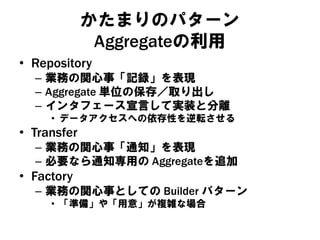 かたまりのパターン
Aggregateの利用
• Repository
– 業務の関心事「記録」を表現
– Aggregate 単位の保存／取り出し
– インタフェース宣言して実装と分離
• データアクセスへの依存性を逆転させる
• Transfer
– 業務の関心事「通知」を表現
– 必要なら通知専用の Aggregateを追加
• Factory
– 業務の関心事としての Builder パターン
• 「準備」や「用意」が複雑な場合
 