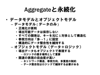 Aggregateと永続化
• データモデルとオブジェクトモデル
– データモデル ( データのみ )
• 正規化が原則
• 導出可能データは保存しない
• すべての関係は、キーを元に 1 対多として構造化
• 参照方向は「多→１」に固定
• 構造的にデータ整合性を維持する
– オブジェクトモデル（データ＋ロジック）
• 導出データもオブジェクトで表現する
– ロジックの置き場所として重要
• 関連の表現の自由度が高い
– ネットワーク構造、参照方向、多重度の制約
– データ整合性はロジックで維持する必要がある
 