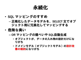 永続化
• SQL マッピングのすすめ
– 正規化したデータモデルを、SELECT 文でオブ
ジェクト用に冗長化してマッピングする
• 危険な臭い
– OR マッピングの隠ぺいや SQL自動生成
• オブジェクトが、データの入れ物の設計だけにな
りがち
• ドメインモデル（オブジェクトモデル）の設計改
善の制約になりがち
 