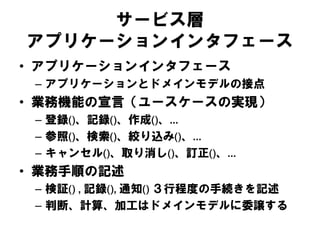 サービス層
アプリケーションインタフェース
• アプリケーションインタフェース
– アプリケーションとドメインモデルの接点
• 業務機能の宣言（ユースケースの実現）
– 登録()、記録()、作成()、…
– 参照()、検索()、絞り込み()、…
– キャンセル()、取り消し()、訂正()、…
• 業務手順の記述
– 検証() , 記録(), 通知() ３行程度の手続きを記述
– 判断、計算、加工はドメインモデルに委譲する
 