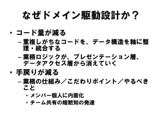 なぜドメイン駆動設計か？
• コード量が減る
– 重複しがちなコードを、データ構造を軸に整
理・統合する
– 業務ロジックが、プレゼンテーション層、
データアクセス層から消えていく
• 手戻りが減る
– 業務の仕組み／こだわりポイント／やるべき
こと
• メンバー個人に内面化
• チーム共有の暗黙知の発達
 