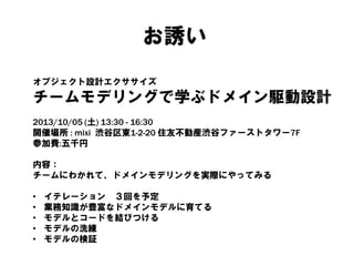 お誘い
オブジェクト設計エクササイズ
チームモデリングで学ぶドメイン駆動設計
2013/10/05 (土) 13:30 - 16:30
開催場所 : mixi 渋谷区東1-2-20 住友不動産渋谷ファーストタワー7F
参加費:五千円
内容：
チームにわかれて、ドメインモデリングを実際にやってみる
• イテレーション ３回を予定
• 業務知識が豊富なドメインモデルに育てる
• モデルとコードを結びつける
• モデルの洗練
• モデルの検証
 