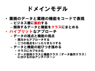 ドメインモデル
• 業務のデータと業務の機能をコードで表現
– ビジネス層に集約する
– 関係するデータと機能をクラスにまとめる
• ハイブリットなアプローチ
– データの視点と機能の視点
• 両方からアプローチする
• 二つの視点をいったりきたりする
– データと機能の結びつき強める
• クラスにカプセル化
• データ保持クラスと機能クラス（データ操作クラス）
に分けるのはアンチパターン
 