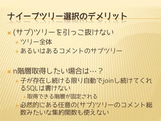 ナイーブツリー選択のデメリット


(サブ)ツリーを引っこ抜けない
 ツリー全体
 あるいはあるコメントのサブツリー



n階層取得したい場合は…？
 子が存在し続ける限り自動でjoinし続けてくれ

るSQLは書けない
 取得できる階層が固定される

 必然的にある任意の(サブ)ツリーのコメント総

数みたいな集約関数も使えない

 