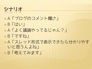 シナリオ
A「ブログのコメント欄さ」
 B「はい」
 A「よく議論やってるじゃん？」
 B「ですね」
 A「スレッド形式で表示できたら分かりやす
いと思うんよね」
 B「考えてみます」


 