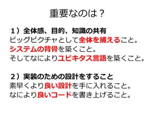 重要なのは？
１）全体感、目的、知識の共有
ビッグピクチャとして全体を捕えること。
システムの背骨を築くこと。
そしてなによりユビキタス言語を築くこと。
２）実装のための設計をすること
素早くより良い設計を手に入れること。
なにより良いコードを書き上げること。

 