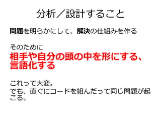 分析／設計すること
問題を明らかにして、解決の仕組みを作る
そのために

相手や自分の頭の中を形にする、
言語化する
これって大変。
でも、直ぐにコードを組んだって同じ問題が起
こる。

 