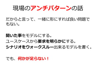 現場のアンチパターンの話
だからと言って、一緒に形にすれば良い問題で
もない。
聞いた事をモデルにする。
ユースケースから要求を明らかにする。
シナリオをウォークスルー出来るモデルを書く。
でも、何かが足らない！

 