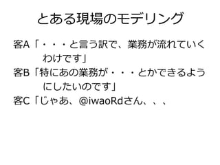 とある現場のモデリング
客A「・・・と言う訳で、業務が流れていく
わけです」
客B「特にあの業務が・・・とかできるよう
にしたいのです」
客C「じゃあ、@iwaoRdさん、、、

 