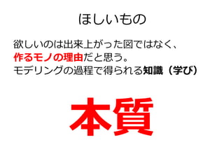 ほしいもの
欲しいのは出来上がった図ではなく、
作るモノの理由だと思う。
モデリングの過程で得られる知識（学び）

本質

 