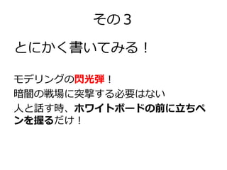 その３
とにかく書いてみる！
モデリングの閃光弾！
暗闇の戦場に突撃する必要はない
人と話す時、ホワイトボードの前に立ちペ
ンを握るだけ！

 