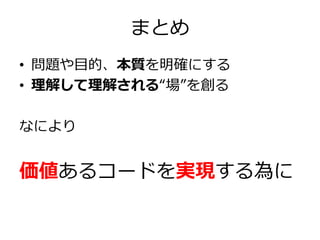 まとめ
• 問題や目的、本質を明確にする
• 理解して理解される“場”を創る

なにより

価値あるコードを実現する為に

 