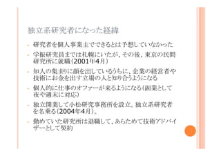 独立系研究者になった経緯
•

研究者を個人事業主でできるとは予想していなかった

•

学振研究員までは札幌にいたが、その後、東京の民間研
究所に就職（2001年4月）

•

知人の集まりに顔を出しているうちに、企業の経営者や技
術にお金を出す立場の人と知り合うようになる

•

個人的に仕事のオファーが来るようになる（副業として夜
や週末に対応）

•

独立開業して小松研究事務所を設立。独立系研究者を
名乗る（2004年4月）。

•

勤めていた研究所は退職して、あらためて技術アドバイ
ザーとして契約

 