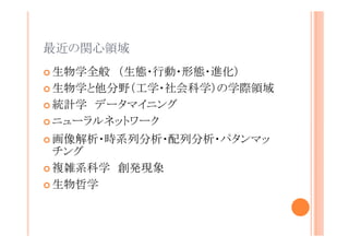 最近の関心領域
生物学全般 （生態・行動・形態・進化）
生物学と他分野（工学・社会科学）の学際領域
統計学 データマイニング
ニューラルネットワーク
画像解析・時系列分析・配列分析・パタンマッチ
ング
複雑系科学 創発現象
生物哲学

 