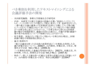 べき乗則を利用したテキストマイニングによる会
議評価手法の開発
•
•

•
•

•

共同研究機関： 多摩大学情報社会学研究所
内容： 本研究では電子会議室の投稿の言葉／単語をノードとしてとらえ、
ノードが持つリンクの数(リンク数)に着目して実 証研究を行った。一連の
電子会議の議事ログを形態素（品詞）に分解してリンク数の順にノードをラ
ンク（順位）付けて並べたところ、リンク数とランク数の関係がべき乗分布に
従うことがわかった。べき乗分布から得られる回帰直線の傾きや相関係数
は、議論の内容とは独立に、会議の評価（議論の集中度や収束度）につ
いての指標となることが分かった。
担当業務： 単語のリンク数とランク数からべき乗分布を導出し、回帰直線
の傾きや相関係数を算出した。
論文（査読あり）
「電子会議室を使った自治体の政策形成と「べき乗則」を利用した会議の
評価手法について」、2006年、山内康英、舟橋正浩、小松正、情報社会
学会誌 Vol.1 No.1 (2006.5)
「べき乗則を利用した審議会等判別の試み」 2007年、舟橋正浩、内田
和博、小松正、情報社会学会誌 Vol.2 No.1 (2007.6)
特許：「一貫した文脈を持つ広範な文章等の評価方法及び評価システム」
山内康英・舟橋正浩・小松正 特許公開2007－233947

 