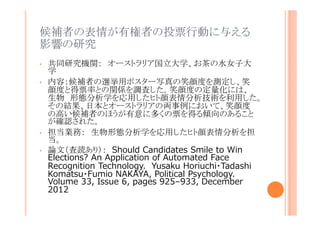 候補者の表情が有権者の投票行動に与える影
響の研究
•
•

•
•

共同研究機関： オーストラリア国立大学、お茶の水女子大学
内容：候補者の選挙用ポスター写真の笑顔度を測定し、笑顔
度と得票率との関係を調査した。笑顔度の定量化には、生物
形態分析学を応用したヒト顔表情分析技術を利用した。その結
果、日本とオーストラリアの両事例において、笑顔度の高い候
補者のほうが有意に多くの票を得る傾向のあることが確認され
た。
担当業務： 生物形態分析学を応用したヒト顔表情分析を担当。
論文（査読あり）： Should Candidates Smile to Win
Elections? An Application of Automated Face
Recognition Technology. Yusaku Horiuchi・Tadashi
Komatsu・Fumio NAKAYA, Political Psychology.
Volume 33, Issue 6, pages 925–933, December
2012

 