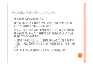 どのように仕事を取ってくるのか
•

基本は個人的人脈と口コミ

•

社内にはわかる人間がいないので、相談に乗ってほしい
という依頼から始まることが多い

•

•

•

オファーをもらうためには周囲の人々に、自分の専門知識
や技能が、あなたの興味関心に関係あるということを理解
してもらう必要あり
一見別の分野に見えたり、関係がなさそうに見える事柄の
間に、実は関係がありますという情報をうまく相手に伝える
なるべく相手から質問がもらえるように配慮する

 