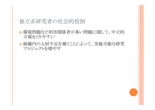 独立系研究者の社会的役割
環境問題など利害関係者が多い問題に関して、中立的
立場をとりやすい
組織内の人材不足を補うことによって、実施可能な研究
プロジェクトを増やす

 