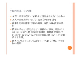 知財関連 その他
弁理士は基本的には依頼主に選定を任せることが多い
友人の弁理士がいるので、必要な時は相談可
仕事を受ける基準：学術的興味、専門知識・技術の活用
情報入手など：研究会などに継続的に参加。常勤ではな
いが、大学とも関連（非常勤講師・客員研究員）している
ので、論文入手などではそれほど困らない。科研費番号
も取得。
個人として追及している研究テーマ：創発現象、ベキ乗則
の利用

 