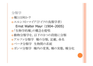 分類学
種とは何か？
エルンスト・マイア（ドイツの鳥類学者）
Ernst Walter Mayr （1904–2005)
「生物学的種」の概念を提唱
動物分類学を，以下の３つの段階に分類
アルファ分類学 種の分類，記載，命名
ベータ分類学 生物間の系統
ガンマ分類学 種内の変異，種の実態，種分化

 