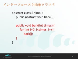 インターフェース？抽象クラス？

abstract class Animal {
public abstract void bark();
public void bark(int times) {
for (int i=0; i<times; i++)
bark();
}
}

©2013 CloudBees, Inc. All Rights Reserved

16

 