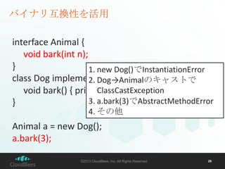 バイナリ互換性を活用
interface Animal {
void bark(int n);
}
1. new Dog()でInstantiationError
class Dog implements Animal{
2. Dog→Animalのキャストで
ClassCastException
void bark() { print(“ワン”); }
3. a.bark(3)でAbstractMethodError
}
4. その他

Animal a = new Dog();
a.bark(3);
©2013 CloudBees, Inc. All Rights Reserved

29

 