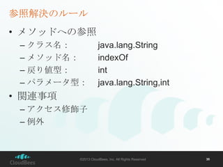 参照解決のルール
• メソッドへの参照
– クラス名：
– メソッド名：
– 戻り値型：
– パラメータ型：

java.lang.String
indexOf
int
java.lang.String,int

• 関連事項
– アクセス修飾子
– 例外

©2013 CloudBees, Inc. All Rights Reserved

35

 