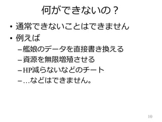 何ができないの？
• 通常できないことはできません
• 例えば
– 艦娘のデータを直接書き換える
– 資源を無限増殖させる
– HP減らないなどのチート
– …などはできません。

10

 