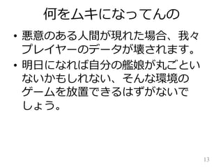 何をムキになってんの
• 悪意のある人間が現れた場合、我々
プレイヤーのデータが壊されます。
• 明日になれば自分の艦娘が丸ごとい
ないかもしれない、そんな環境の
ゲームを放置できるはずがないで
しょう。

13

 