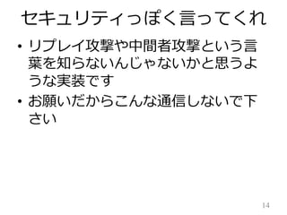 セキュリティっぽく言ってくれ
• リプレイ攻撃や中間者攻撃という言
葉を知らないんじゃないかと思うよ
うな実装です
• お願いだからこんな通信しないで下
さい

14

 