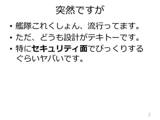 突然ですが
• 艦隊これくしょん、流行ってます。
• ただ、どうも設計がテキトーです。
• 特にセキュリティ面でびっくりする
ぐらいヤバいです。

2

 