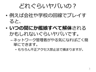 どれぐらいヤバいの？
• 例えば会社や学校の回線でプレイす
ると、
• いつの間にか艦娘すべて解体される
かもしれないぐらいヤバいです。
– ネットワーク管理者がやる気になればごく簡
単にできます。
• もちろん不正アクセス禁止法で捕まりますが。

3

 