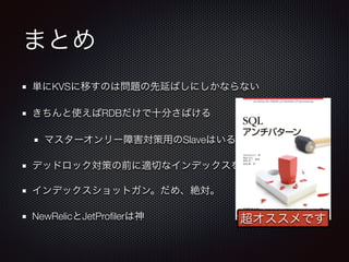 まとめ 
単にKVSに移すのは問題の先延ばしにしかならない 
きちんと使えばRDBだけで十分さばける 
マスターオンリー障害対策用のSlaveはいるがクエリは裁かない 
デッドロック対策の前に適切なインデックスを 
インデックスショットガン。だめ、絶対。 
NewRelicとJetProfilerは神超オススメです 
 