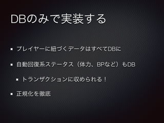 DBのみで実装する 
プレイヤーに紐づくデータはすべてDBに 
自動回復系ステータス（体力、BPなど）もDB 
トランザクションに収められる！ 
正規化を徹底 
 