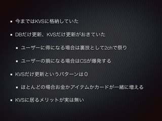 今まではKVSに格納していた 
DBだけ更新、KVSだけ更新がおきていた 
ユーザーに得になる場合は裏技として2chで祭り 
ユーザーの損になる場合はCSが爆発する 
KVSだけ更新というパターンは０ 
ほとんどの場合お金かアイテムかカードが一緒に増える 
KVSに居るメリットが実は無い 
 