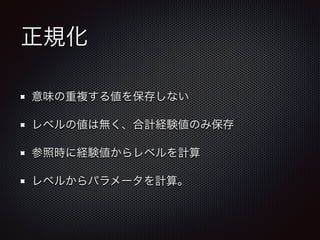 正規化 
意味の重複する値を保存しない 
レベルの値は無く、合計経験値のみ保存 
参照時に経験値からレベルを計算 
レベルからパラメータを計算。 
 