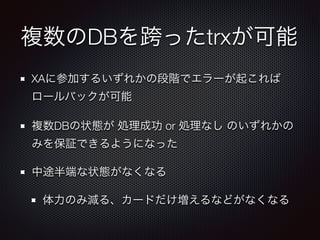 複数のDBを跨ったtrxが可能 
XAに参加するいずれかの段階でエラーが起これば 
ロールバックが可能 
複数DBの状態が 処理成功 or 処理なし のいずれかの 
みを保証できるようになった 
中途半端な状態がなくなる 
体力のみ減る、カードだけ増えるなどがなくなる 
 