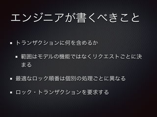 エンジニアが書くべきこと 
トランザクションに何を含めるか 
範囲はモデルの機能ではなくリクエストごとに決 
まる 
最適なロック順番は個別の処理ごとに異なる 
ロック・トランザクションを要求する 
 