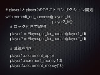 # player1とplayer2のDBにトランザクション開始 
with commit_on_success([player1_id, 
player2_id]): 
# ロック付きで取得 
player1 = Player.get_for_update(player1_id) 
player2 = Player.get_for_update(player2_id) 
# 減算を実行 
player1.decrement_ap(5) 
player1.increment_money(10) 
player2.decrement_money(10) 
 