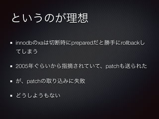 というのが理想 
innodbのxaは切断時にpreparedだと勝手にrollbackし 
てしまう 
2005年ぐらいから指摘されていて、patchも送られた 
が、patchの取り込みに失敗 
どうしようもない 
 