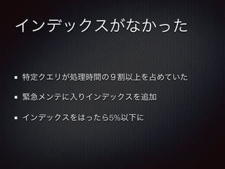 インデックスがなかった 
特定クエリが処理時間の９割以上を占めていた 
緊急メンテに入りインデックスを追加 
インデックスをはったら5%以下に 
 