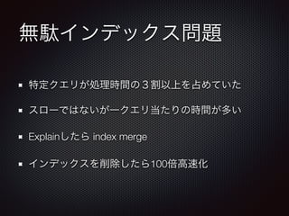 無駄インデックス問題 
特定クエリが処理時間の３割以上を占めていた 
スローではないが一クエリ当たりの時間が多い 
Explainしたら index merge 
インデックスを削除したら100倍高速化 
 